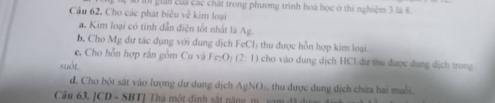 ự số lới giản của các chất trong phương trình hoá học ở thí nghiệm 3 là 8. 
Câu 62. Cho các phát biểu về kim loại 
a. Kim loại có tính dẫn điện tốt nhất là Ag. 
b. Cho Mg dư tác dụng với dung dịch FeCl₃ thu được hỗn hợp kim loại. 
c. Cho hỗn hợp rắn gồm Cu v Fe_2O_3 (2:1) cho vào dung dịch HCl dư thu được dung dịch trong 
suốt. 
d. Cho bột sắt vào lượng dư dung dịch AgNO. h được dung dịch chữa hai muối, 
Câu 63. [CD - SBT] Thá một đinh sắt năng m. gam đ