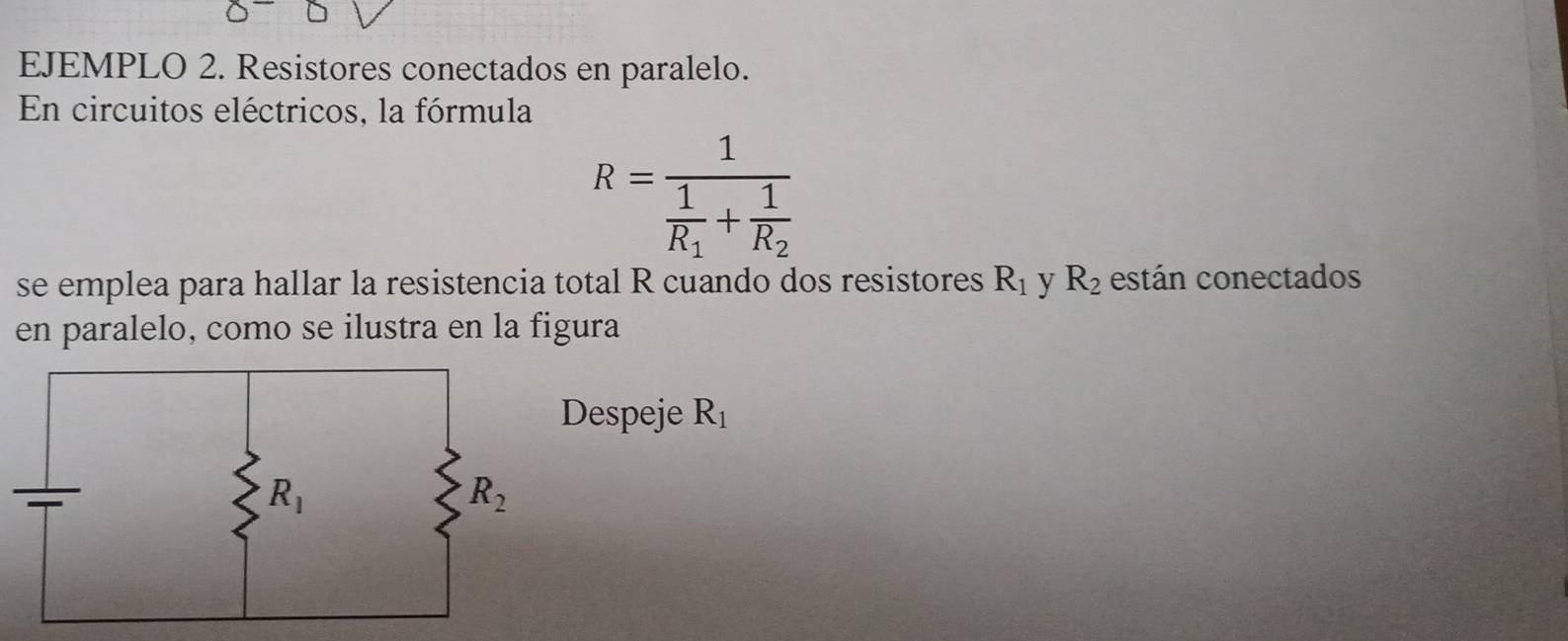 EJEMPLO 2. Resistores conectados en paralelo.
En circuitos eléctricos, la fórmula
R=frac 1frac 1R_1+frac 1R_2
se emplea para hallar la resistencia total R cuando dos resistores R_1 y R_2 están conectados
en paralelo, como se ilustra en la figura
espeje R_1