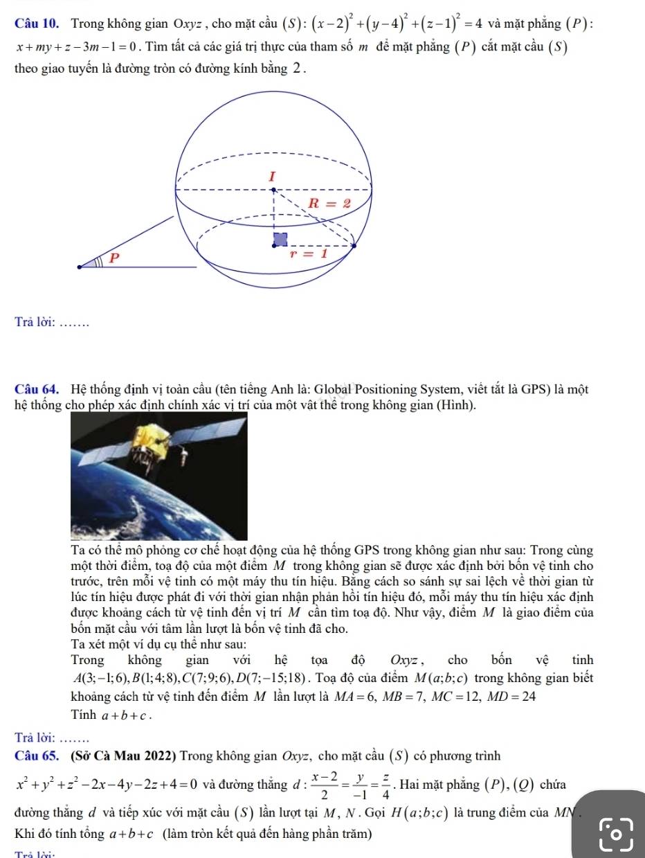 Trong không gian Oxyz , cho mặt cầu (S): ):(x-2)^2+(y-4)^2+(z-1)^2=4 và mặt phẳng (P):
x+my+z-3m-1=0. Tìm tất cả các giá trị thực của tham số m để mặt phẳng (P) cắt mặt cầu (S)
theo giao tuyến là đường tròn có đường kính bằng 2 .
Trả lời:_
Câu 64. Hệ thống định vị toàn cầu (tên tiếng Anh là: Global Positioning System, viết tắt là GPS) là một
thệ thống cho phép xác định chính xác vị trí của một vật thể trong không gian (Hình).
Ta có thể mô phỏng cơ chế hoạt động của hệ thống GPS trong không gian như sau: Trong cùng
thột thời điểm, toạ độ của một điểm M trong không gian sẽ được xác định bởi bốn vệ tinh cho
trước, trên mỗi vệ tinh có một máy thu tín hiệu. Bằng cách so sánh sự sai lệch về thời gian từ
lúc tín hiệu được phát đi với thời gian nhận phản hồi tín hiệu đó, mỗi máy thu tín hiệu xác định
được khoảng cách từ vệ tinh đến vị trí Môcần tìm toạ độ. Như vậy, điểm M là giao điểm của
bốn mặt cầu với tâm lần lượt là bốn vệ tinh đã cho.
Ta xét một ví dụ cụ thể như sau:
Trong không gian a với hệ tọa độ Oxyz, cho bốn vệ tinh
A(3;-1;6),B(1;4;8),C(7;9;6),D(7;-15;18).  Toạ độ của điểm M(a;b;c) trong không gian biết
khoảng cách từ vệ tinh đến điểm Mỹ lần lượt là MA=6,MB=7,MC=12,MD=24
Tính a+b+c.
Trả lời:_
Câu 65. (Sở Cà Mau 2022) Trong không gian Oxyz, cho mặt cầu (S) có phương trình
x^2+y^2+z^2-2x-4y-2z+4=0 và đường thắng d:  (x-2)/2 = y/-1 = z/4 . Hai mặt phẳng (P), (Q) chứa
đường thắng đ và tiếp xúc với mặt cầu (S) lần lượt tại M, N. Gọi H(a;b;c) là trung điểm của MN .
Khi đó tính tổng a+b+c (làm tròn kết quả đến hàng phần trăm)