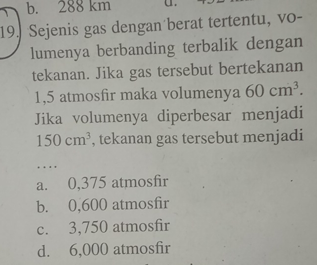 b. 288 km
a.
19. Sejenis gas dengan berat tertentu, vo-
lumenya berbanding terbalik dengan
tekanan. Jika gas tersebut bertekanan
1,5 atmosfir maka volumenya 60cm^3. 
Jika volumenya diperbesar menjadi
150cm^3 , tekanan gas tersebut menjadi
..
a. 0,375 atmosfir
b. 0,600 atmosfir
c. 3,750 atmosfir
d. 6,000 atmosfir