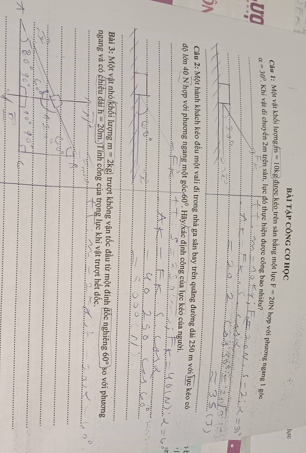 bài tẠp CônG Cơ học lực 
Câu 1: Một vật khối lượng, m=10kg được kéo trên sàn bằng một lực F=20N hợp với phương ngang 1 góc 
UO alpha =30°. P. Khi vật di chuyển 2m trên sản, lực đó thực hiện được công bao nhiêu? 
I 
i 
Câu 2: Một hành khách kéo đều một vali đi trong nhà ga sân bay trên quãng đường dài 250 m với lực kéo có 
D 
độ lớn 40 )overline Nhop với phương ngang một góc 60° 1. Hãy xác định công của lực kéo của người. 
Bài 3: Một vật nhỏ khối lượng m=2kg) trượt không vận tốc đầu từ một đinh đốc nghiêng 60° so với phương 
ngang và có chiều dài h=20m. Tính công của trọng lực khi vật trượt hết dốc. 
/