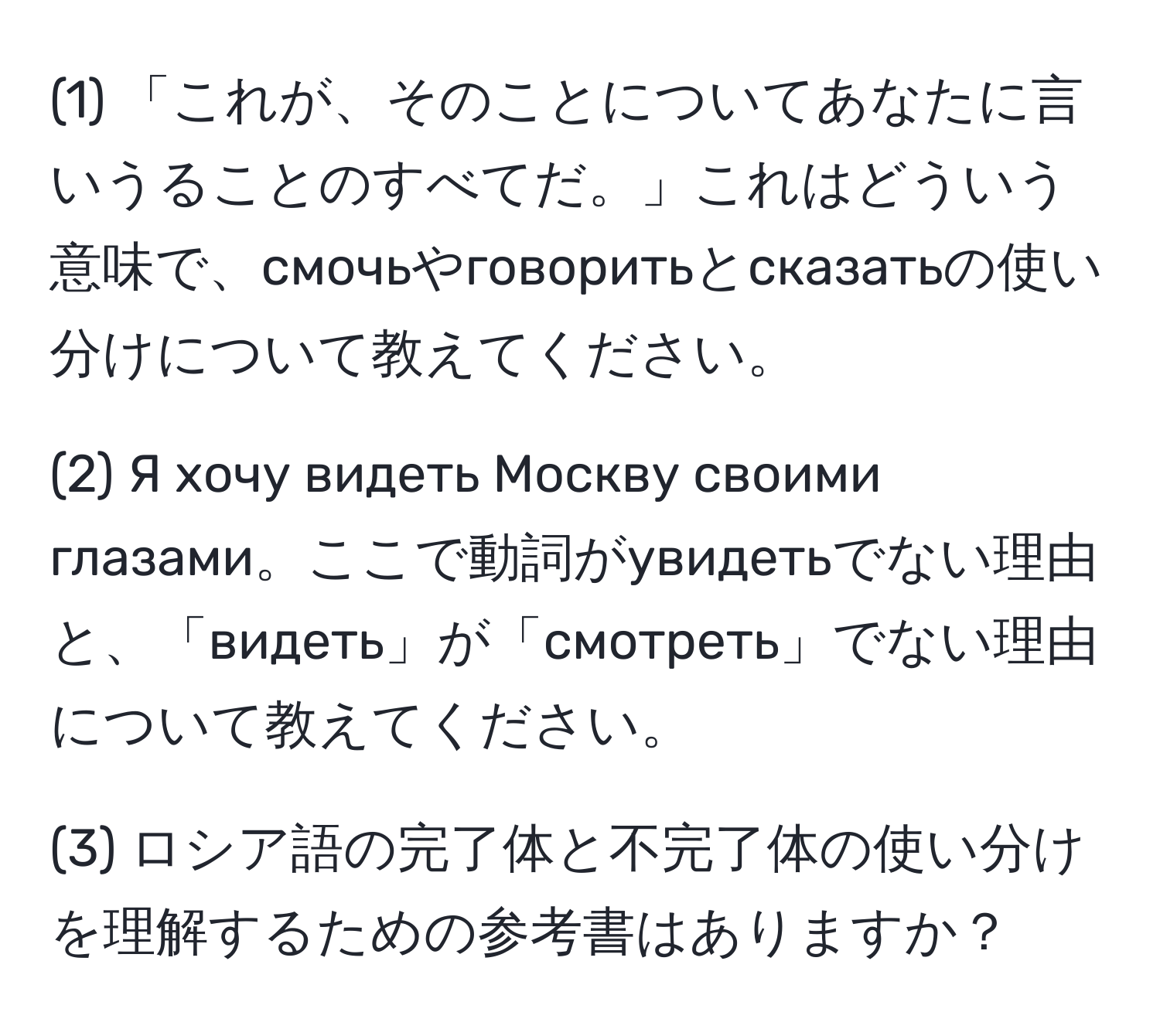 (1) 「これが、そのことについてあなたに言いうることのすべてだ。」これはどういう意味で、смочьやговоритьとсказатьの使い分けについて教えてください。

(2) Я хочу видеть Москву своими глазами。ここで動詞がувидетьでない理由と、「видеть」が「смотреть」でない理由について教えてください。

(3) ロシア語の完了体と不完了体の使い分けを理解するための参考書はありますか？