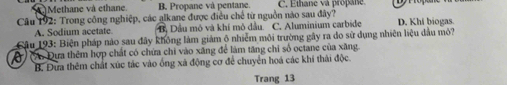 Methane và ethane. B. Propane và pentane. C. Ethane và propane
Câu 192: Trong công nghiệp, các alkane được điều chế từ nguồn nào sau đây? D. Khi biogas.
A. Sodium acetate B, Dầu mô và khí mô đầu. C. Aluminium carbide
Câu 193: Biện pháp nào sau đây không làm giảm ô nhiễm môi trường gây ra đo sử dụng nhiên liệu đầu mỏ?
) (A Đựa thêm hợp chất có chứa chi vào xăng để làm tăng chi số octane của xăng
B. Đựa thêm chất xúc tác vào ống xã động cơ để chuyển hoá các khi thải độc
Trang 13