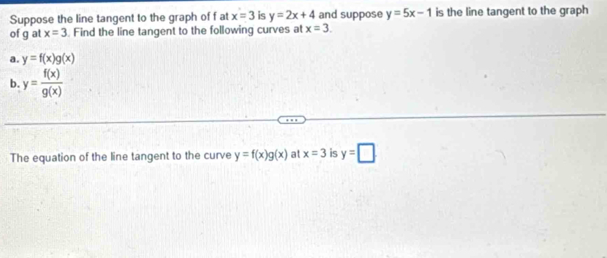 Suppose the line tangent to the graph of f at x=3 is y=2x+4 and suppose y=5x-1 is the line tangent to the graph 
of g at x=3 Find the line tangent to the following curves at x=3. 
a. y=f(x)g(x)
b. y= f(x)/g(x) 
The equation of the line tangent to the curve y=f(x)g(x) at x=3 is y=□