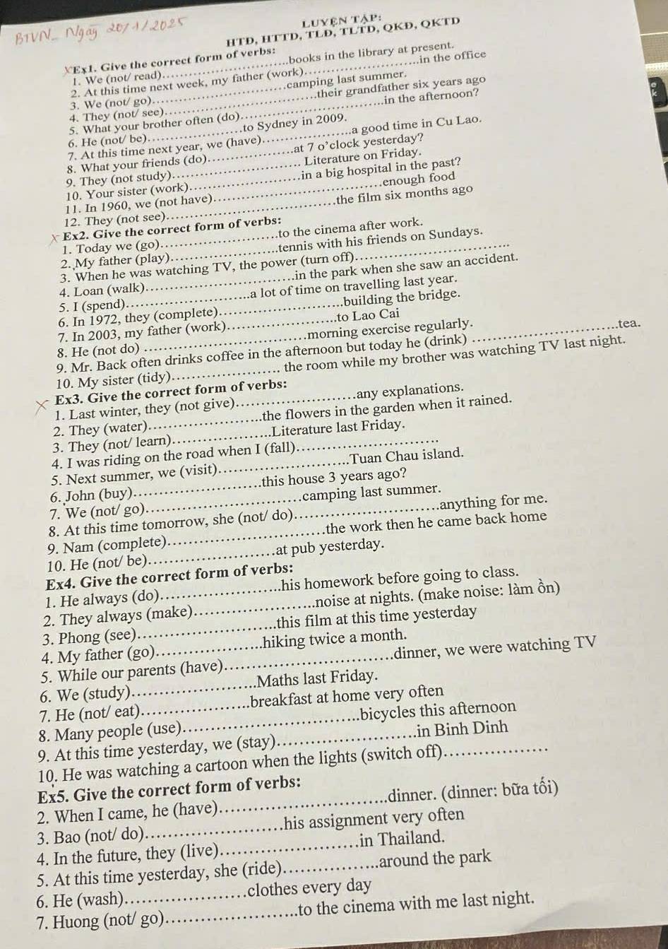 BTVN.. Ngay 2071/2025
luyện tập
HTĐ, HTTD, TLĐ, TLTD, QKĐ, QKTD
≌Ex1. Give the correct form of verbs:_
..books in the library at present.
2. At this time next week, my father (work) in the office
1. We (not/ read)…
camping last summer.
.their grandfather six years ago
3. We (not/ go).
5. What your brother often (do)_ in the afternoon?
4. They (not/ see)
to Sydney in 2009.
7. At this time next year, we (have)._ ..a good time in Cu Lao.
6. He (not/ be). 
8. What your friends (do) at 7 o’clock yesterday?
9. They (not study)._ _Literature on Friday.
10. Your sister (work) in a big hospital in the past?
11. In 1960, we (not have)_ …enough food
the film six months ago
12. They (not see)
to the cinema after work.
x Ex2. Give the correct form of verbs:
2. My father (play)_ tennis with his friends on Sundays.
1. Today we (go)
.in the park when she saw an accident.
3. When he was watching TV, the power (turn off)
4. Loan (walk)
_a lot of time on travelling last year.
5. I (spend).
6. In 1972, they (complete) __.building the bridge.
7. In 2003, my father (work) to Lao Cai_
.morning exercise regularly.
tea.
8. He (not do)
9. Mr. Back often drinks coffee in the afternoon but today he (drink)
10. My sister (tidy)_  the room while my brother was watching TV last night.
Ex3. Give the correct form of verbs:
1. Last winter, they (not give) any explanations.
2. They (water)_ _the flowers in the garden when it rained.
3. They (not/ learn)_ Literature last Friday.
4. I was riding on the road when I (fall)
5. Next summer, we (visit) _Tuan Chau island.
6. John (buy) this house 3 years ago?
7. We (not/ go)_ camping last summer.
8. At this time tomorrow, she (not/ do)_ anything for me.
9. Nam (complete)_ the work then he came back home
10. He (not/ be)_ at pub yesterday.
Ex4. Give the correct form of verbs:
1. He always (do) his homework before going to class.
2. They always (make)_ anoise at nights. (make noise: làm ồn)
3. Phong (see) _this film at this time yesterday 
4. My father (go) hiking twice a month.
5. While our parents (have) _dinner, we were watching TV
6. We (study) _Maths last Friday.
7. He (not/ eat) breakfast at home very often
8. Many people (use)_ bicycles this afternoon
9. At this time yesterday, we (stay)_ .in Binh Dinh
10. He was watching a cartoon when the lights (switch off)
Ex5. Give the correct form of verbs:
2. When I came, he (have)_ dinner. (dinner: bữa tối)
3. Bao (not/ do)_ his assignment very often
4. In the future, they (live)_ in Thailand.
5. At this time yesterday, she (ride)_ around the park
6. He (wash) clothes every day
7. Huong (not/ go) _to the cinema with me last night.