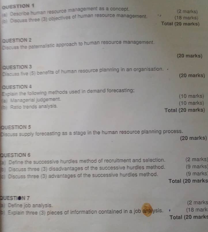 Describe human resource management as a concept. 
(2 marks) 
c) Discuss three (3) objectives of human resource management. *  
(18 marks) 
Total (20 marks) 
QUESTION 2 
Discuss the paternalistic approach to human resource management. 
(20 marks) 
QUESTION 3 
Discuss five (5) benefits of human resource planning in an organisation. 
(20 marks) 
QUESTION 4 
Explain the following methods used in demand forecasting; 
a) Managerial judgement. (10 marks) 
(b) Ratio trends analysis. 
(10 marks) 
Total (20 marks) 
QUESTION 5 
Discuss supply forecasting as a stage in the human resource planning process. 
(20 marks) 
QUESTION 6 
a Define the successive hurdles method of recruitment and selection. (2 marks) 
b) Discuss three (3) disadvantages of the successive hurdles method. (9 marks) 
c) Discuss three (3) advantages of the successive hurdles method. (9 marks) 
Total (20 marks 
QUESTION 7 
a) Define job analysis. (2 marks 
b) Explain three (3) pieces of information contained in a job analysis. (18 mark 
Total (20 marks