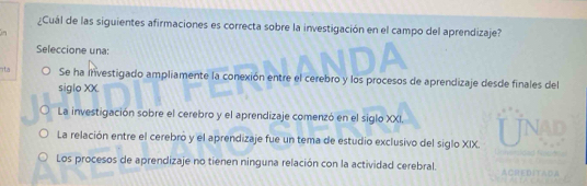 ¿Cuál de las siguientes afirmaciones es correcta sobre la investigación en el campo del aprendizaje?
Seleccione una:
ta Se ha Investigado ampliamente la conexión entre el cerebro y los procesos de aprendizaje desde finales del
siglo XX.
La investigación sobre el cerebro y el aprendizaje comenzó en el siglo XXI.
La relación entre el cerebró y el aprendizaje fue un tema de estudio exclusivo del siglo XIX.
Los procesos de aprendizaje no tienen ninguna relación con la actividad cerebral.