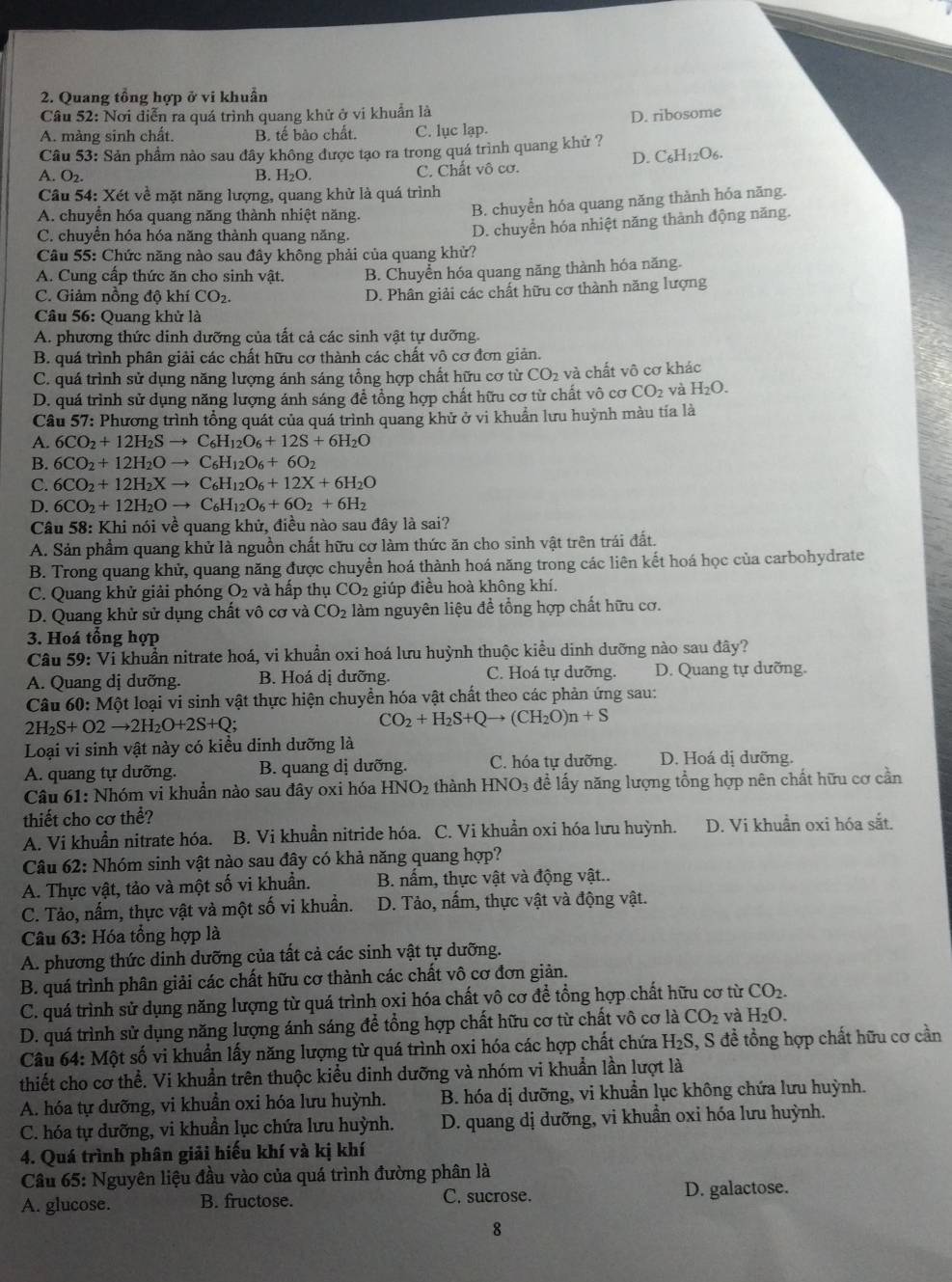 Quang tổng hợp ở vi khuẩn
Câu 52: Nơi điễn ra quá trình quang khử ở vi khuẩn là
A. màng sinh chất. B. tế bào chất. C. lục lạp. D. ribosome
Câu 53: Sản phẩm nào sau đây không được tạo ra trong quá trình quang khử ?
D. C_6H_12O_6.
A. O2. B. H_2O
C. Chất vô cơ.
Cầu 54: Xét về mặt năng lượng, quang khử là quá trình
A. chuyển hóa quang năng thành nhiệt năng.
B. chuyền hóa quang năng thành hóa năng.
C. chuyển hóa hóa năng thành quang năng,
D. chuyển hóa nhiệt năng thành động năng.
Câu 55: Chức năng nào sau đây không phải của quang khử?
A. Cung cấp thức ăn cho sinh vật. B. Chuyển hóa quang năng thành hóa năng.
C. Giảm nồng độ khí CO2. D. Phân giải các chất hữu cơ thành năng lượng
Câu 56: Quang khử là
A. phương thức dinh dưỡng của tất cả các sinh vật tự dưỡng.
B. quá trình phân giải các chất hữu cơ thành các chất vô cơ đơn giản.
C. quá trình sử dụng năng lượng ánh sáng tổng hợp chất hữu cơ từ CO_2 và chất vô cơ khác
D. quá trình sử dụng năng lượng ánh sáng để tổng hợp chất hữu cơ từ chất vô cơ CO_2 và H_2O.
Câu 57: Phương trình tổng quát của quá trình quang khử ở vi khuẩn lưu huỳnh màu tía là
A. 6CO_2+12H_2Sto C_6H_12O_6+12S+6H_2O
B. 6CO_2+12H_2Oto C_6H_12O_6+6O_2
C. 6CO_2+12H_2Xto C_6H_12O_6+12X+6H_2O
D. 6CO_2+12H_2Oto C_6H_12O_6+6O_2+6H_2
Câu 58: Khi nói về quang khử, điều nào sau đây là sai?
A. Sản phẩm quang khử là nguồn chất hữu cơ làm thức ăn cho sinh vật trên trái đất.
B. Trong quang khử, quang năng được chuyển hoá thành hoá năng trong các liên kết hoá học của carbohydrate
C. Quang khử giải phóng O_2 và hấp thụ C O2 giúp điều hoà không khí.
D. Quang khử sử dụng chất vô cơ và CO_2 làm nguyên liệu để tổng hợp chất hữu cơ.
3. Hoá tổng hợp
Câu 59:Vi khuẩn nitrate hoá, vi khuẩn oxi hoá lưu huỳnh thuộc kiều dinh dưỡng nào sau đây?
A. Quang dị dưỡng. B. Hoá dị dưỡng. C. Hoá tự dưỡng. D. Quang tự dưỡng.
Câu 60: Một loại vi sinh vật thực hiện chuyền hóa vật chất theo các phản ứng sau:
2H_2S+O2to 2H_2O+2S+Q;
CO_2+H_2S+Qto (CH_2O)n+S
Loại vi sinh vật này có kiều dinh dưỡng là
A. quang tự dưỡng. B. quang dị dưỡng. C. hóa tự dưỡng. D. Hoá dị dưỡng.
Câu 61: Nhóm vi khuần nào sau đây oxi hóa HNO_2 thành HNO_3 đề lấy năng lượng tổng hợp nên chất hữu cơ cần
thiết cho cơ thể?
A. Vi khuẩn nitrate hóa. B. Vi khuẩn nitride hóa. C. Vi khuẩn oxi hóa lưu huỳnh.  D. Vi khuẩn oxi hóa sắt.
Câu 62: Nhóm sinh vật nào sau đây có khả năng quang hợp?
A. Thực vật, tảo và một số vi khuẩn. B. nấm, thực vật và động vật..
C. Tảo, nấm, thực vật và một số vi khuẩn. D. Tảo, nấm, thực vật và động vật.
Câu 63: Hóa tổng hợp là
A. phương thức dinh dưỡng của tất cả các sinh vật tự dưỡng.
B. quá trình phân giải các chất hữu cơ thành các chất vô cơ đơn giản.
C. quá trình sử dụng năng lượng từ quá trình oxi hóa chất yô cơ để tổng hợp chất hữu cơ từ CO_2.
D. quá trình sử dụng năng lượng ánh sáng để tổng hợp chất hữu cơ từ chất vô cơ là CO_2 và H_2O.
Câu 64: Một số vi khuẩn lấy năng lượng từ quá trình oxi hóa các hợp chất chứa H_2S S, S đề tồng hợp chất hữu cơ cần
thiết cho cơ thể. Vi khuẩn trên thuộc kiểu dinh dưỡng và nhóm vi khuần lần lượt là
A. hóa tự dưỡng, vi khuẩn oxi hóa lưu huỳnh.  B. hóa dị dưỡng, vi khuẩn lục không chứa lưu huỳnh.
C. hóa tự dưỡng, vi khuần lục chứa lưu huỳnh. D. quang dị dưỡng, vi khuẩn oxi hóa lưu huỳnh.
4. Quá trình phân giải hiếu khí và kị khí
Câu 65: Nguyên liệu đầu vào của quá trình đường phân là
A. glucose. B. fructose. C. sucrose. D. galactose.
8