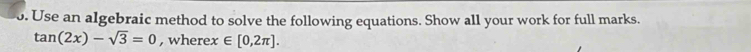 Use an algebraic method to solve the following equations. Show all your work for full marks.
tan (2x)-sqrt(3)=0 , where x∈ [0,2π ].