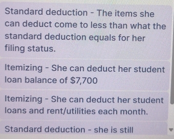 Standard deduction - The items she 
can deduct come to less than what the 
standard deduction equals for her 
filing status. 
Itemizing - She can deduct her student 
loan balance of $7,700
Itemizing - She can deduct her student 
loans and rent/utilities each month. 
Standard deduction - she is still