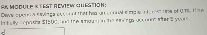 PA MODULE 3 TEST REVIEW QUESTION: 
Dave opens a savings account that has an annual simple interest rate of 0.1%. If he 
initially deposits $1500, find the amount in the savings account after 5 years. 
C