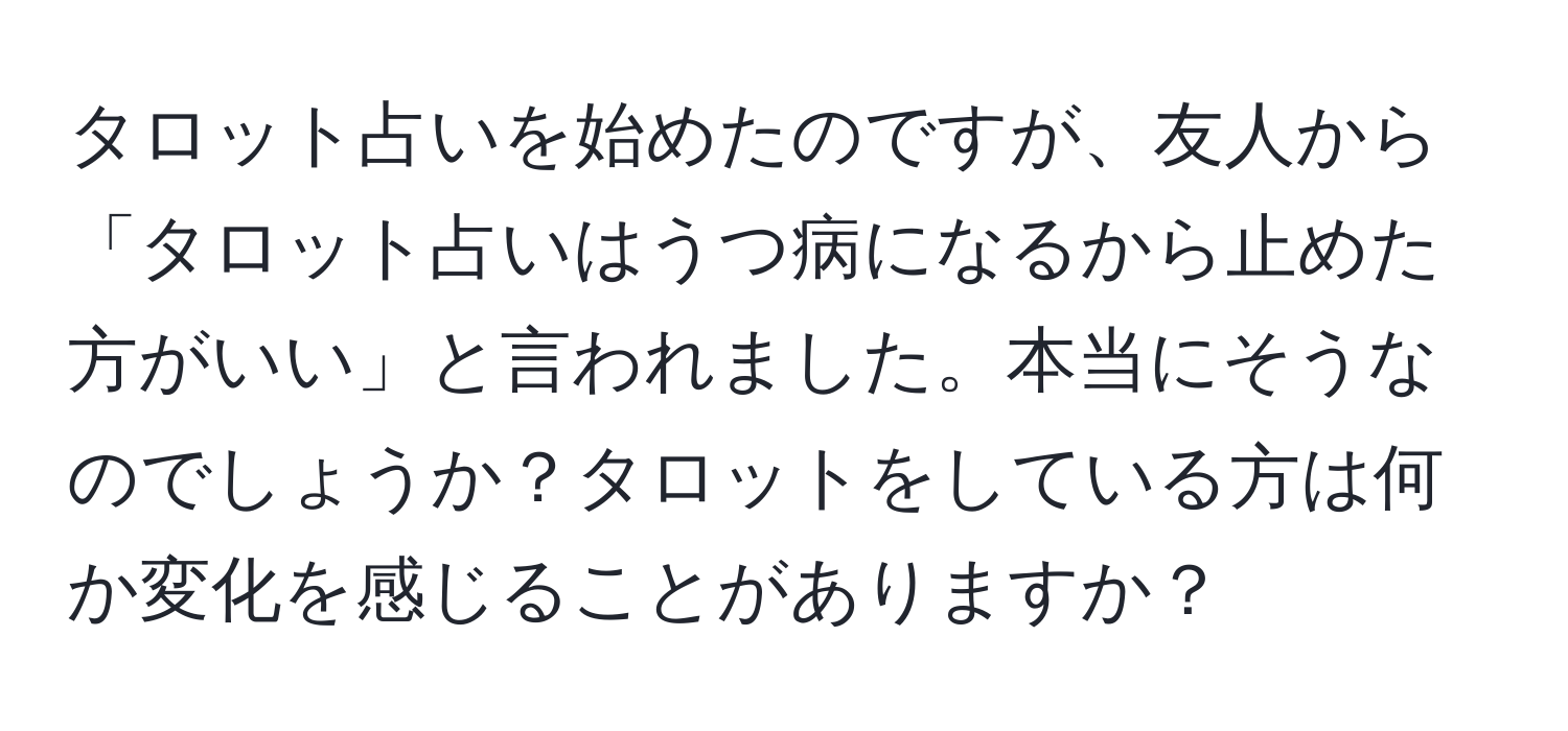 タロット占いを始めたのですが、友人から「タロット占いはうつ病になるから止めた方がいい」と言われました。本当にそうなのでしょうか？タロットをしている方は何か変化を感じることがありますか？