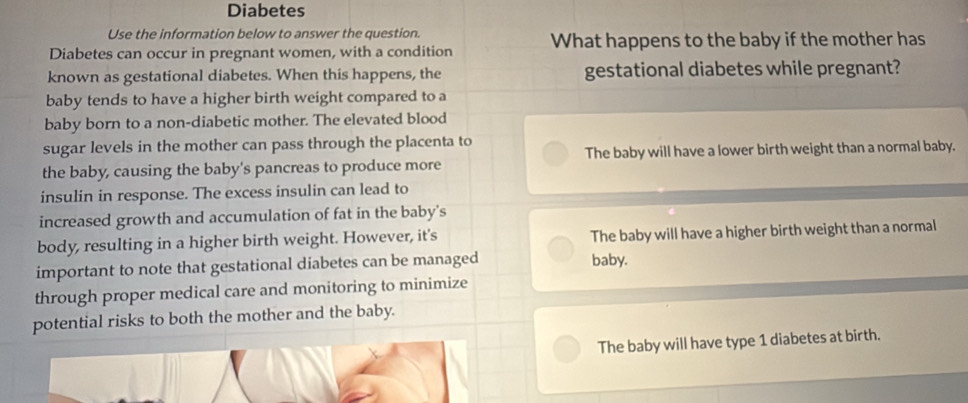 Diabetes
Use the information below to answer the question.
Diabetes can occur in pregnant women, with a condition What happens to the baby if the mother has
known as gestational diabetes. When this happens, the gestational diabetes while pregnant?
baby tends to have a higher birth weight compared to a
baby born to a non-diabetic mother. The elevated blood
sugar levels in the mother can pass through the placenta to
the baby, causing the baby's pancreas to produce more The baby will have a lower birth weight than a normal baby.
insulin in response. The excess insulin can lead to
increased growth and accumulation of fat in the baby's
body, resulting in a higher birth weight. However, it's The baby will have a higher birth weight than a normal
important to note that gestational diabetes can be managed baby.
through proper medical care and monitoring to minimize
potential risks to both the mother and the baby.
The baby will have type 1 diabetes at birth.