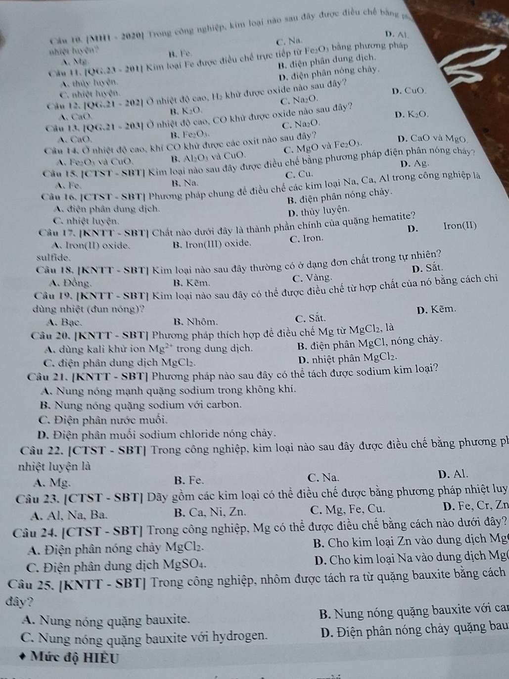 [MH1 - 2020] Trong công nghiệp, kim loại nào sau đây được điều chế bằng
D. Al
C. Na.
nhiệt luyện?
B. Fe.
Câu 11.106.23-201 *  Kim loại Fe được điều chế trực tiếp từ Fe₂O5 bằng phương pháp
A. M_8
B. diện phân dung dịch.
D. điện phân nóng chảy.
A. thủy luyện.
C. nhiệt luyện. D. CuO
Câu 12 |QG,21-202| Ở nhiệt d0 cao, H_2 khử được oxide nào sau đây?
B. K_2O. C. Na₂O.
A. CaO. D. K₂O.
Câu 13.1QG.21-203] Ở nhiệt độ cao, CO khử được oxide nào sau đây?
C. Na₂O.
B. Fe_2O_3.
A. CaO. D. CaO và MgO
Câu 14. Ở nhiệt độ cao, khí CO khử được các oxit nào sau đây?
A. Fe_2O_3 và CuO, B. Al_2O_3 và CuO. C. MgO và Fe_2O_3.
Câu l |CTST- SBTJ Kim loại nào sau đây được điều chế bằng phương pháp điện phân nóng cháy?
D. Ag.
C. Cu.
A. Fe. B. Na.
Câu 16. [ CTST· -  SBT| Phương pháp chung để điều chế các kim loại Na, Ca, Al trong công nghiệp là
B. điện phân nóng chảy.
A. điện phân dung dịch.
D. thủy luyện.
C. nhiệt luyện.
Câu 17. [K NTI-SBT] Chất nào dưới đây là thành phần chính của quặng hematite? Iron(II)
D.
A. Iron(II) oxide. B. Iron(III) oxide. C. Iron.
sulfide.
Cầâu 18. [KNTT - SBT] Kim loại nào sau đây thường có ở dạng đơn chất trong tự nhiên?
A. Đồng. B. Kẽm.
C. Vàng. D. Sắt.
Câu 19. [KNTT - SBT] Kim loại nào sau đây có thể được điều chế từ hợp chất của nó bằng cách chi
dùng nhiệt (đun nóng)? D. Kẽm.
A. Bạc. B. Nhôm. C. Sắt.
Câu 20. [KNTT - SBT] Phương pháp thích hợp để điều chế Mg từ MgCl₂, là
A. dùng kali khử ion Mg^(2+) trong dung dịch. B. điện phân MgCl, nóng chảy.
C. điện phân dung dịch MgCl₂.
D. nhiệt phân MgCl_2.
Câu 21. [KNTT - SBT] Phương pháp nào sau đây có thể tách được sodium kim loại?
A. Nung nóng mạnh quặng sodium trong không khí.
B. Nung nóng quặng sodium với carbon.
C. Điện phân nước muối.
D. Điện phân muối sodium chloride nóng chảy.
Câu 22. [CTST - SBT] Trong công nghiệp, kim loại nào sau đây được điều chế bằng phương ph
nhiệt luyện là
A. Mg. B. Fe. C. Na. D. Al.
Câu 23. [CTST - SBT] Dãy gồm các kim loại có thể điều chế được bằng phương pháp nhiệt luy
A. Al, Na, Ba. B. Ca, Ni, Zn. C. Mg, Fe, Cu. D. Fe, Cr, Zn
Câu 24. [CTST - SBT] Trong công nghiệp, Mg có thể được điều chế bằng cách nào dưới đây?
A. Điện phân nóng chảy MgCl_2. B. Cho kim loại Zn vào dung dịch Mg
C. Điện phân dung dịch MgSO_4. D. Cho kim loại Na vào dung dịch Mg(
Cầu 25. [KNTT - SBT] Trong công nghiệp, nhôm được tách ra từ quặng bauxite bằng cách
đây?
A. Nung nóng quặng bauxite.  B. Nung nóng quặng bauxite với can
C. Nung nóng quặng bauxite với hydrogen. D. Điện phân nóng chảy quặng bau
Mức độ HIÊU