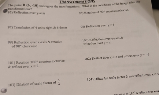 TRANSFORMATIONS 
The point B(6,-10) undergoes the transformations. What is the coordinate of the image after the 
transformations? 
95) Reflection over y-axis 96) Rotation of 90° counterclockwise. 
97) Translation of 4 units right & 6 down 98) Reflection over y=2
99) Reflection over x-axis & rotation 100) Reflection over y-axis & 
of 90° clockwisc reflection over y=x
101) Rotation 180° counterclockwise 102) Reflect over x=2 and reflect over y=-6
& reflect over x=2
103) Dilation of scale factor of  3/4  104) Dilate by scale factor 3 and reflect over x=4
R otation of 180° & reflect over x-ax