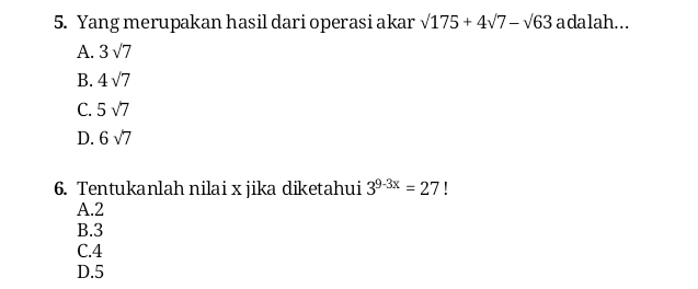 Yang merupakan hasil dari operasi akar sqrt(175)+4sqrt(7)-sqrt(63) adalah...
A. 3sqrt(7)
B. 4sqrt(7)
C. 5sqrt(7)
D. 6sqrt(7)
6. Tentukanlah nilai x jika diketahui 3^(9-3x)=27 I
A. 2
B. 3
C. 4
D. 5