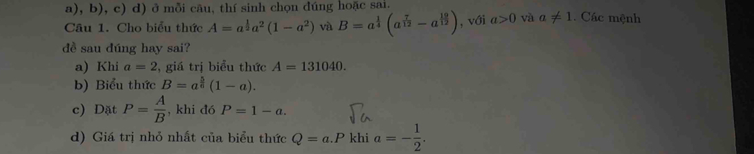 ở mỗi cāu, thí sinh chọn dúng hoặc sai.
Câu 1. Cho biểu thức A=a^(frac 1)2a^2(1-a^2) và B=a^(frac 1)4(a^(frac 7)12-a^(frac 19)12) , với a>0 và a!= 1. Các mệnh
đề sau dúng hay sai?
a) Khi a=2 , giá trị biểu thức A=131040. 
b) Biểu thức B=a^(frac 5)6(1-a). 
c) Dặt P= A/B  , khi đó P=1-a. 
d) Giá trị nhỏ nhất của biểu thức Q=a.P khi a=- 1/2 .