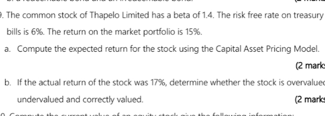 The common stock of Thapelo Limited has a beta of 1.4. The risk free rate on treasury 
bills is 6%. The return on the market portfolio is 15%. 
a. Compute the expected return for the stock using the Capital Asset Pricing Model. 
(2 mark 
b. If the actual return of the stock was 17%, determine whether the stock is overvalued 
undervalued and correctly valued. (2 mark