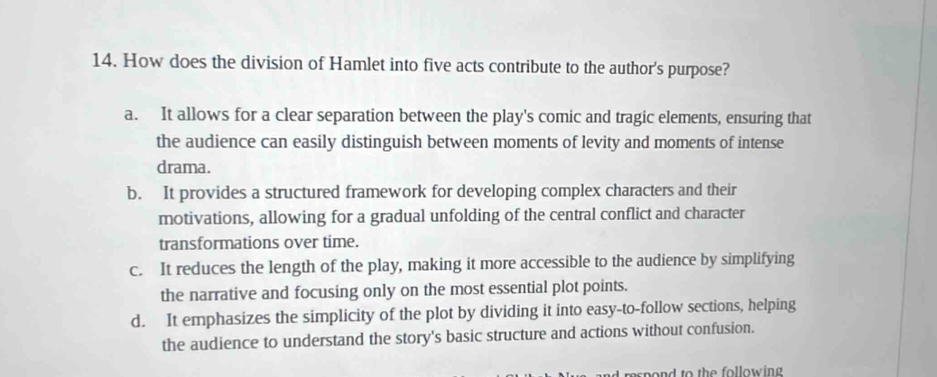 How does the division of Hamlet into five acts contribute to the author's purpose?
a. It allows for a clear separation between the play's comic and tragic elements, ensuring that
the audience can easily distinguish between moments of levity and moments of intense
drama.
b. It provides a structured framework for developing complex characters and their
motivations, allowing for a gradual unfolding of the central conflict and character
transformations over time.
c. It reduces the length of the play, making it more accessible to the audience by simplifying
the narrative and focusing only on the most essential plot points.
d. It emphasizes the simplicity of the plot by dividing it into easy-to-follow sections, helping
the audience to understand the story's basic structure and actions without confusion.
d respond to the following .