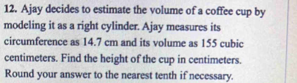 Ajay decides to estimate the volume of a coffee cup by 
modeling it as a right cylinder. Ajay measures its 
circumference as 14.7 cm and its volume as 155 cubic
centimeters. Find the height of the cup in centimeters. 
Round your answer to the nearest tenth if necessary.