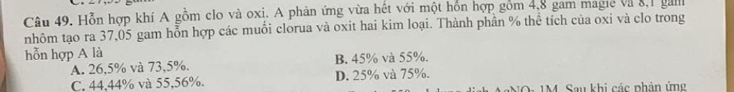 Hỗn hợp khí A gồm clo và oxi. A phản ứng vừa hết với một hỗn hợp gồm 4,8 gam magie và 8, 1 gal
nhôm tạo ra 37,05 gam hỗn hợp các muối clorua và oxit hai kim loại. Thành phần % thể tích của oxi và clo trong
hỗn hợp A là
A. 26,5% và 73,5%. B. 45% và 55%.
C. 44,44% và 55, 56%. D. 25% và 75%.
NO : 1M Sau khi các phản ứn