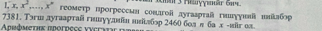 khnn 3 гишγγнийг бnч.
1, x, x^2,..., x^n геометр прогрессьн сондгой дугаартай гишууний нийлбэр 
7381. Тэгшдугаарτай гишуулийн нийлбэр 2460 бол η ба х гийг ол. 
Αυифмеτηκ пdoгdecc vνсrα r f ü