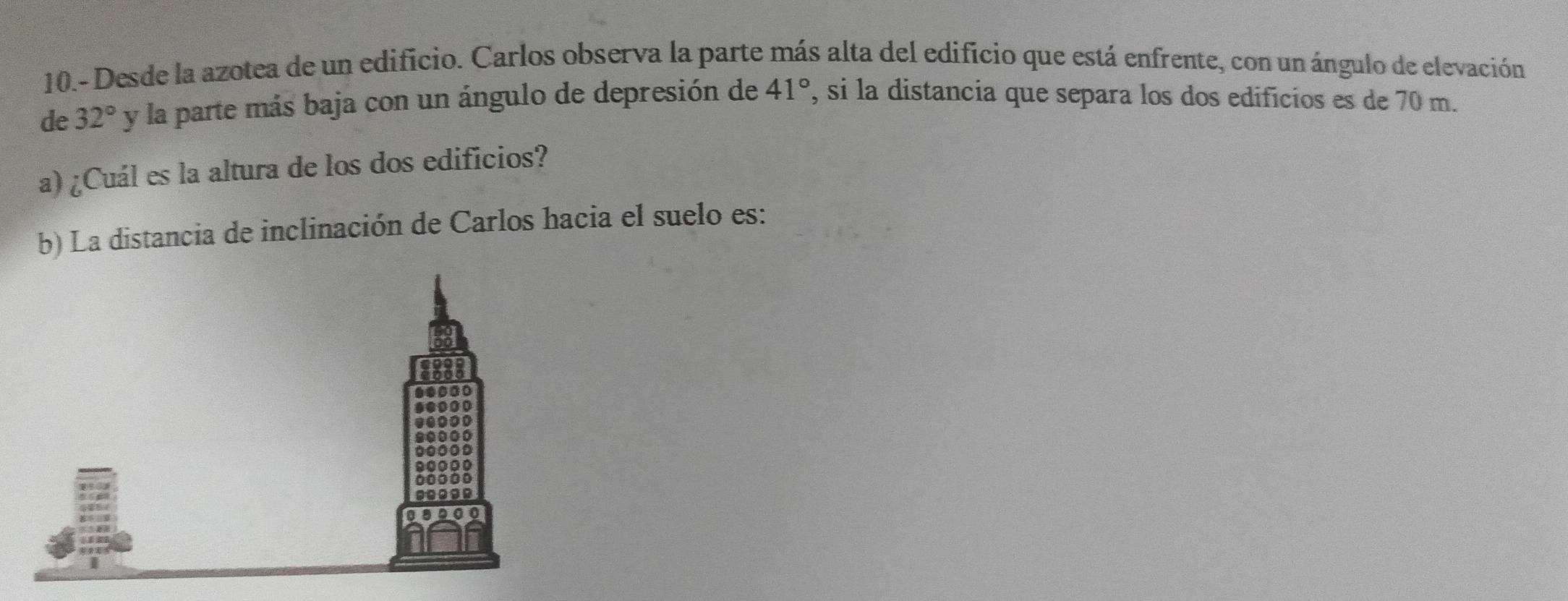 10.- Desde la azotea de un edificio. Carlos observa la parte más alta del edificio que está enfrente, con un ángulo de elevación 
de 32° y la parte más baja con un ángulo de depresión de 41° , si la distancia que separa los dos edificios es de 70 m. 
a) ¿Cuál es la altura de los dos edificios? 
b) La distancia de inclinación de Carlos hacia el suelo es: