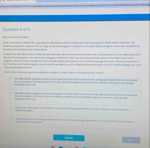 ce/launch/50522848/857091937/aHR0cHM6Ly9mMi5hcHAuZWRtZW50dW0uY29tL2xlYXJuZXItdWkvc2Vjb25kYXJ5L3VzZXIfYXNzaWdubWVudC81MDUyMjg
Question 4 of 5
Select the correct answer.
Sarah conducted an experiment regarding the effectiveness of two mathematics tutoring programs: Math Master and Excel. She
randomly selected 20 students from her high school and assigned 10 students to the Math Master program. Sarah then assigned the
remaining 10 students to the Excel program.
To determine the effectiveness of Math Master and Excel, Sarah administered the same test to all participants at the beginning and at
the end of each program. She stated that a program is effective if there was an increase in test scores. At the beginning of each
program, Sarah found the average test score of Math Master participants to be 75 and the average test score of Excel participants to
be 73. At the end of each program, Sarah found the average test score of Math Master participants to be 87 and the average test score
of Excel participants to be 81.
Which of the following statements should be included in Sarah's report of the experiment's results?
The Math Master program and the Excel program are both effective because the average participant test score increased
for each program, but Math Master is the more effective program because it yielded a greater increase in the average
participant test score.
The Math Master program and the Excel program are both effective because the average participant test score increased
for each program, but Excel is the more effective program because it yielded a greater increase in in the average
participant test score.
Excel is the only program that resulted in an increased average participant test score; therefore, Excel is the more
effective program.
Math Master is the only program that resulted in an increased average participant test score; therefore, Math Master is
the more effective program.
Submit Reset