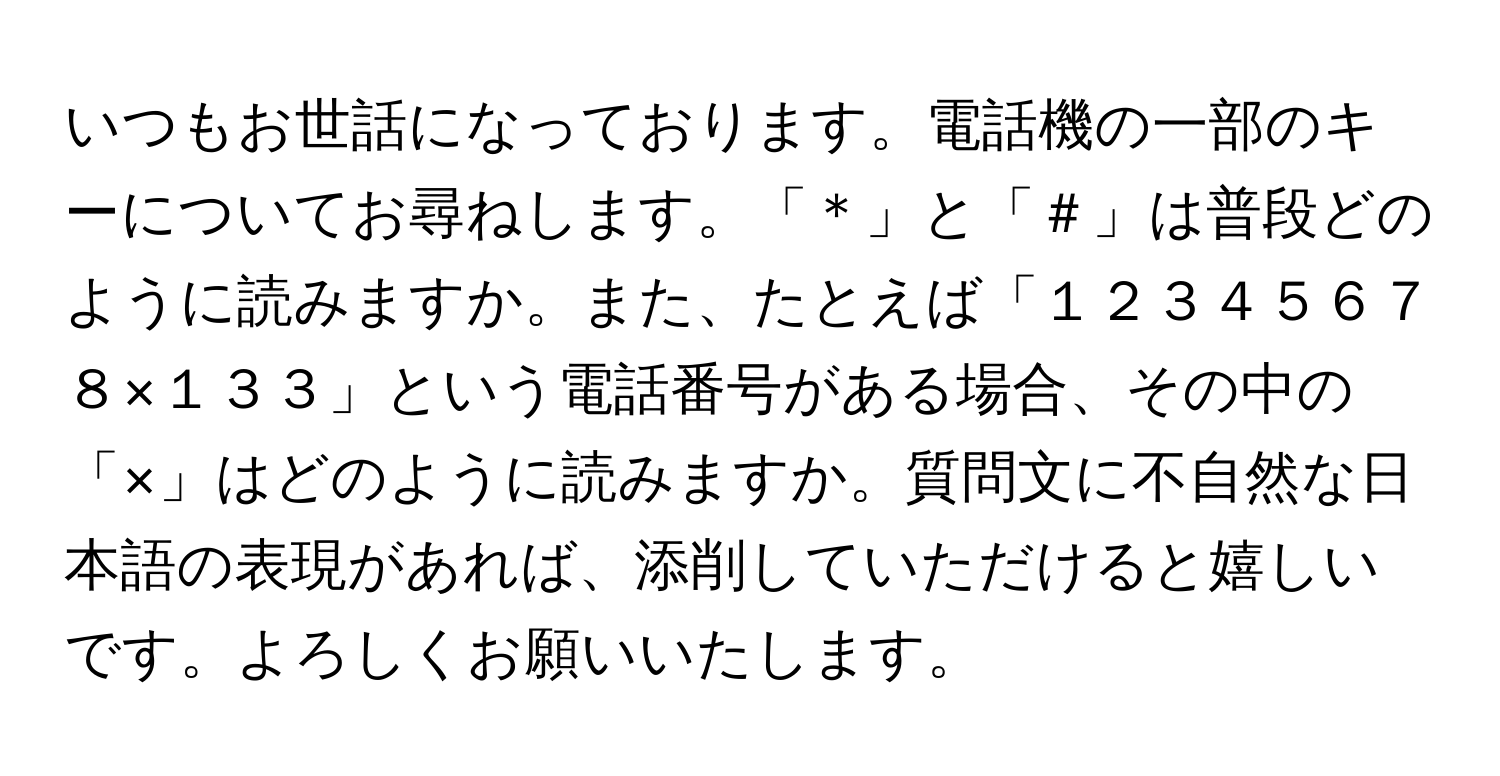 いつもお世話になっております。電話機の一部のキーについてお尋ねします。「＊」と「＃」は普段どのように読みますか。また、たとえば「１２３４５６７８×１３３」という電話番号がある場合、その中の「×」はどのように読みますか。質問文に不自然な日本語の表現があれば、添削していただけると嬉しいです。よろしくお願いいたします。