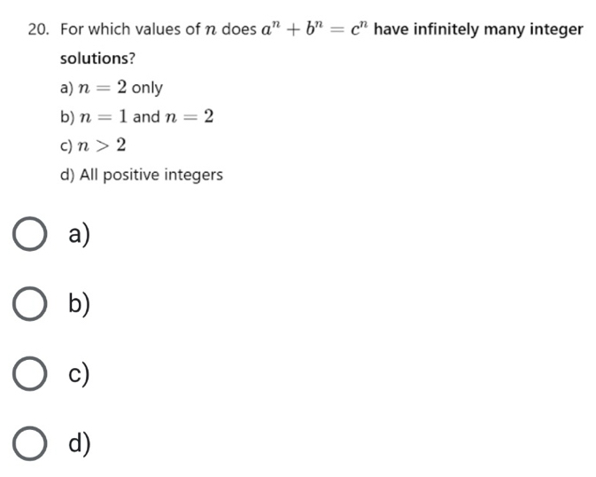 For which values of n does a^n+b^n=c^n have infinitely many integer
solutions?
a) n=2 only
b) n=1 and n=2
c) n>2
d) All positive integers
a)
b)
c)
d)