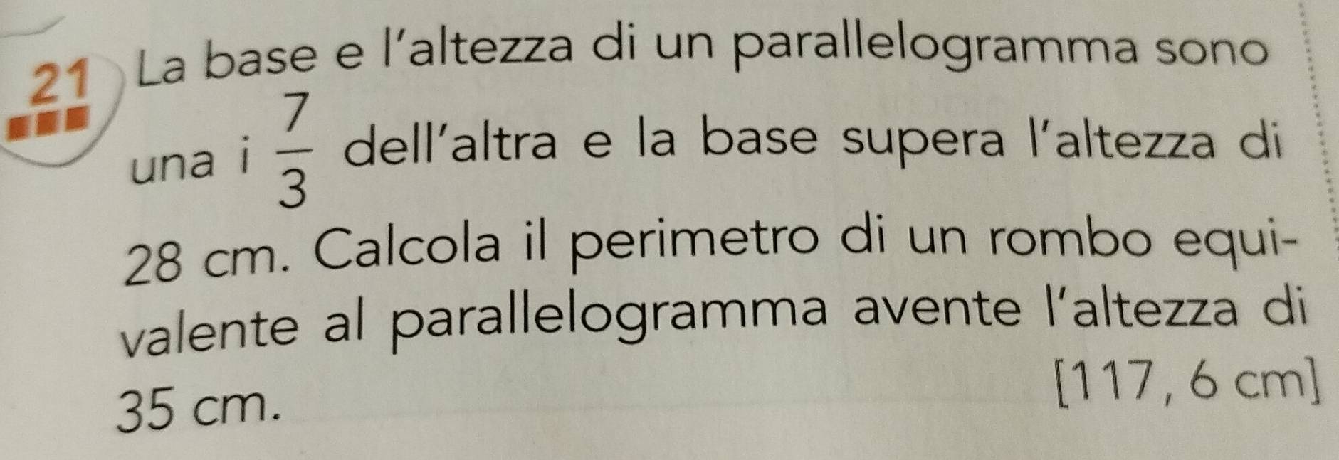 La base e l'altezza di un parallelogramma sono 
una i  7/3  dell'altra e la base supera l'altezza di
28 cm. Calcola il perimetro di un rombo equi- 
valente al parallelogramma avente |' altezza di
35 cm.
[117, 6 cm ]