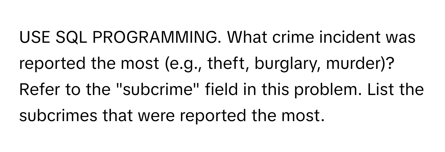 USE SQL PROGRAMMING. What crime incident was reported the most (e.g., theft, burglary, murder)? Refer to the "subcrime" field in this problem. List the subcrimes that were reported the most.