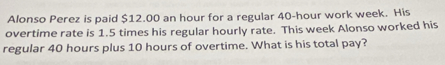 Alonso Perez is paid $12.00 an hour for a regular 40-hour work week. His 
overtime rate is 1.5 times his regular hourly rate. This week Alonso worked his 
regular 40 hours plus 10 hours of overtime. What is his total pay?