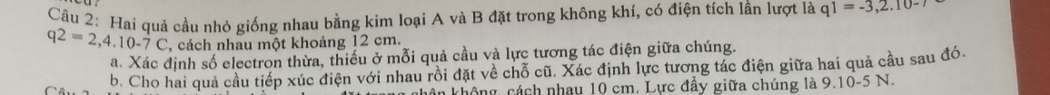 Hai quả cầu nhỏ giống nhau bằng kim loại A và B đặt trong không khí, có điện tích lần lượt là q1=-3, 2.10-7
q2=2, 4.10-7C , cách nhau một khoảng 12 cm. 
a. Xác định số electron thừa, thiếu ở mỗi quả cầu và lực tương tác điện giữa chúng. 
b. Cho hai quả cầu tiếp xúc điện với nhau rồi đặt về chỗ cũ. Xác định lực tương tác điện giữa hai quả cầu sau đó 
n không, cách nhay 10 cm. Lực đầy giữa chúng là 9.10-5 N.