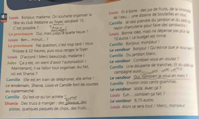 Louis Bonjour, madame. On souhaite organiser ia Louis Et à boire : des jus de fruits, de la limores 
fête du club Webzine au foyer, vendredi 15. de l'eau... une dizaine de bouteillés en tour 
C'est possible ? Camille Je vais prendre du jambon et du pars 
rayon charcuterie pour faire des sandwichs . 
La proviseure Qui, mais jusqu a quelle heure? Louis Bonne idée, mais ne dépense pas plus de 
Louis Ben... minuit.. ?
10 euros I Le budget est limité. 
La proviseure Pas question, c'est trop tard I Vous Camille Bonjour, monsieur 
finissez à 22 heures, puis vous rangez le foyer. Le vendeur Bonjour I Qu'est-ce que je vous eu 
Louis D'accord ! Merci beaucoup, madame | Camille Du jambon blanc. 
Jules Ça y est, on vient d'avoir l'autorisation I Le vendeur Combién vous en voulez ? 
Maintenant, il va falloir tout organiser. Au fait, Camille Une douzaine de tranches. Et dupae 
où est Shania ? 
campagne: aussi 
Camille Elle est en train de téléphoner, elle arrive le vendeur Oui, combien je vous en mets? 
Le lendemain, Shania, Louis et Camille font les courses Camillie Environ trois cents grammes. 
au supermarché. Le vendeur Volla. Avec ça ? 
Camille Qu'est-ce qu'on achète Louis Euh... combien ça fait ? 
Shania Des trucs à manger : des_ C ux des Le vendeur 9,75 euros. 
pizzas, quelques paquets de chips, des fruits... Louís Alors ce sera tout I Merci, monsieur.