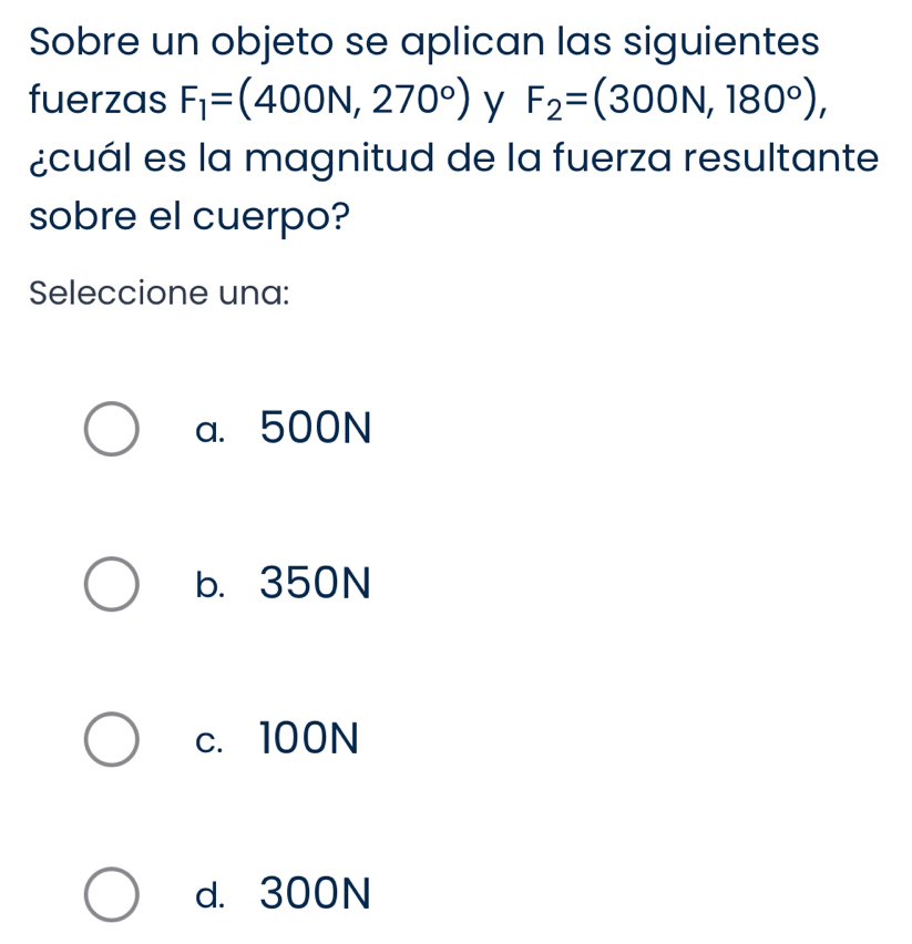 Sobre un objeto se aplican las siguientes
fuerzas F_1=(400N,270°) y F_2=(300N,180°), 
¿cuál es la magnitud de la fuerza resultante
sobre el cuerpo?
Seleccione una:
a. 500N
b. 350N
c. 100N
d. 300N