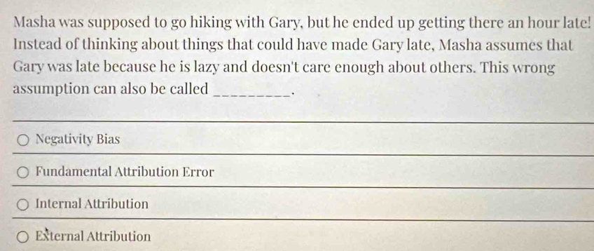 Masha was supposed to go hiking with Gary, but he ended up getting there an hour late!
Instead of thinking about things that could have made Gary late, Masha assumes that
Gary was late because he is lazy and doesn't care enough about others. This wrong
assumption can also be called_
Negativity Bias
Fundamental Attribution Error
Internal Attribution
External Attribution