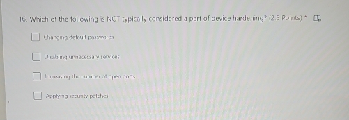 Which of the following is NOT typically considered a part of device hardening? (2.5 Points) *
Changing default password
Disabling unnecessary services
Increasing the number of open ports
Applying security patches