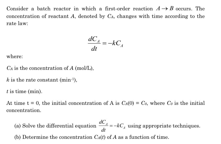 Consider a batch reactor in which a first-order reaction Ato B occurs. The 
concentration of reactant A, denoted by C₄, changes with time according to the 
rate law:
frac dC_Adt=-kC_A
where:
Ca is the concentration of A (mol/L),
k is the rate constant (min^(-1)),
t is time (min). 
At time t=0 , the initial concentration of A is C_A(0)=C_0 , where C is the initial 
concentration. 
(a) Solve the differential equation frac dC_Adt=-kC_A using appropriate techniques. 
(b) Determine the concentration C_A(t) of A as a function of time.