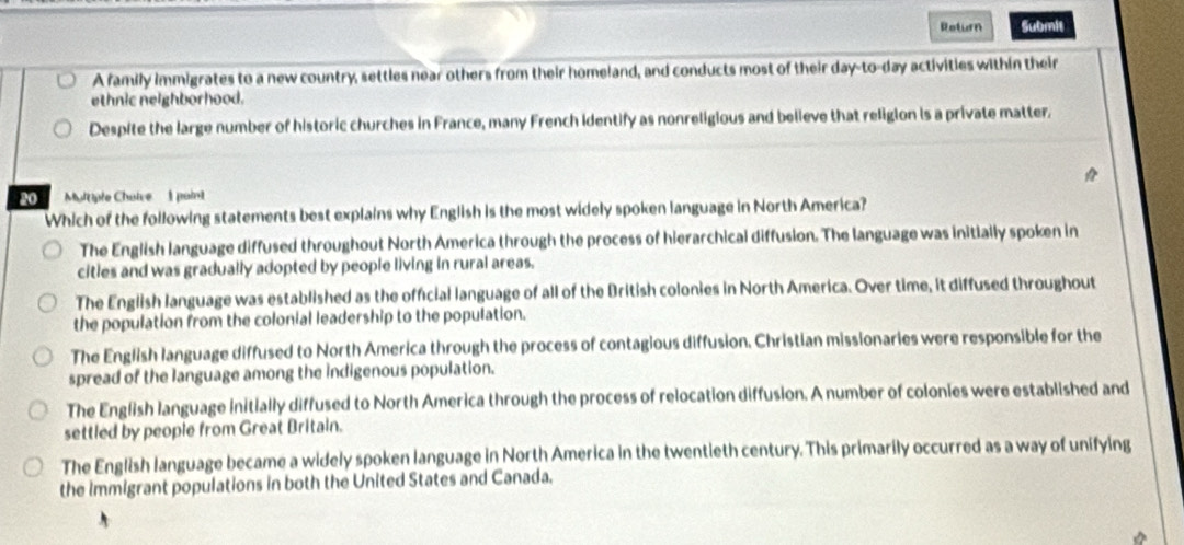 Roturn Submit
A family immigrates to a new country, settles near others from their homeland, and conducts most of their day-to-day activities within their
ethnic neighborhood.
Despite the large number of historic churches in France, many French identify as nonreligious and believe that religion is a private matter.
O Multiple Cholve 1 paint
Which of the following statements best explains why English is the most widely spoken language in North America?
The English language diffused throughout North America through the process of hierarchical diffusion. The language was initially spoken in
cities and was gradually adopted by people living in rural areas.
The English language was established as the official language of all of the British colonies in North America. Over time, it diffused throughout
the population from the colonial leadership to the population.
The English language diffused to North America through the process of contagious diffusion. Christian missionaries were responsible for the
spread of the language among the indigenous population.
The English language initially diffused to North America through the process of relocation diffusion. A number of colonies were established and
settled by people from Great Britain.
The English language became a widely spoken language in North America in the twentieth century. This primarily occurred as a way of unifying
the Immigrant populations in both the United States and Canada.