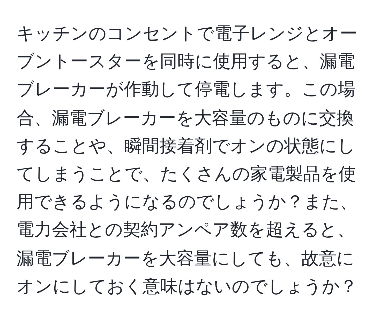 キッチンのコンセントで電子レンジとオーブントースターを同時に使用すると、漏電ブレーカーが作動して停電します。この場合、漏電ブレーカーを大容量のものに交換することや、瞬間接着剤でオンの状態にしてしまうことで、たくさんの家電製品を使用できるようになるのでしょうか？また、電力会社との契約アンペア数を超えると、漏電ブレーカーを大容量にしても、故意にオンにしておく意味はないのでしょうか？