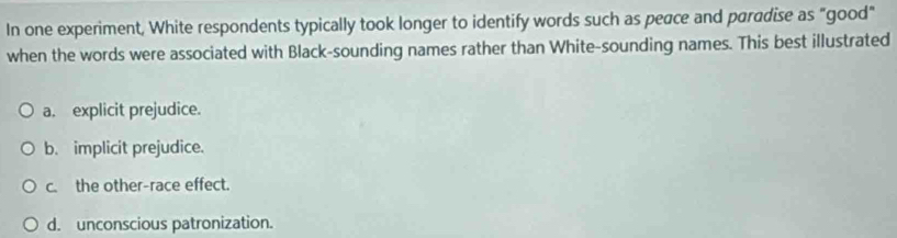 In one experiment, White respondents typically took longer to identify words such as peace and paradise as "good"
when the words were associated with Black-sounding names rather than White-sounding names. This best illustrated
a. explicit prejudice.
b. implicit prejudice.
c. the other-race effect.
d. unconscious patronization.