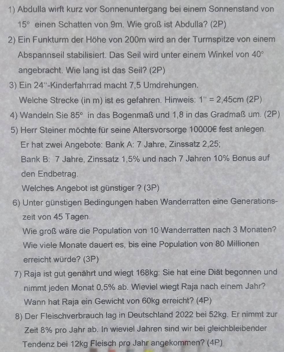 Abdulla wirft kurz vor Sonnenuntergang bei einem Sonnenstand von
15° einen Schatten von 9m. Wie groß ist Abdulla? (2P)
2) Ein Funkturm der Höhe von 200m wird an der Turmspitze von einem
Abspannseil stabilisiert. Das Seil wird unter einem Winkel von 40°
angebracht. Wie lang ist das Seil? (2P)
3) Ein 24'' -Kinderfahrrad macht 7,5 Umdrehungen.
Welche Strecke (in m) ist es gefahren. Hinweis: 1''=2,45cm(2P)
4) Wandeln Sie 85° in das Bogenmaß und 1,8 in das Gradmaß um. (2P)
5) Herr Steiner möchte für seine Altersvorsorge 10000€ fest anlegen.
Er hat zwei Angebote: Bank A: 7 Jahre, Zinssatz 2,25;
Bank B: 7 Jahre, Zinssatz 1,5% und nach 7 Jahren 10% Bonus auf
den Endbetrag.
Welches Angebot ist günstiger ? (3P)
6) Unter günstigen Bedingungen haben Wanderratten eine Generations-
zeit von 45 Tagen.
Wie groß wäre die Population von 10 Wanderratten nach 3 Monaten?
Wie viele Monate dauert es, bis eine Population von 80 Millionen
erreicht würde? (3P)
7) Raja ist gut genährt und wiegt 168kg: Sie hat eine Diät begonnen und
nimmt jeden Monat 0,5% ab. Wieviel wiegt Raja nach einem Jahr?
Wann hat Raja ein Gewicht von 60kg erreicht? (4P)
8) Der Fleischverbrauch lag in Deutschland 2022 bei 52kg. Er nimmt zur
Zeit 8% pro Jahr ab. In wieviel Jahren sind wir bei gleichbleibender
Tendenz bei 12kg Fleisch pro Jahr angekommen? (4P)