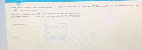 To rent a certain meeting room, a college charges a reservation fee of $35 and an additional fee of $9,30 per hour. The film club wants to spend less than
$118,70 on renting the meeting room. 
What are the possible amounts of time for which they could rent the meeting room? 
Use i for the number of hours the meeting room is rented, and solve your incquality for f.
□ □ >□
□2□ 
× 5