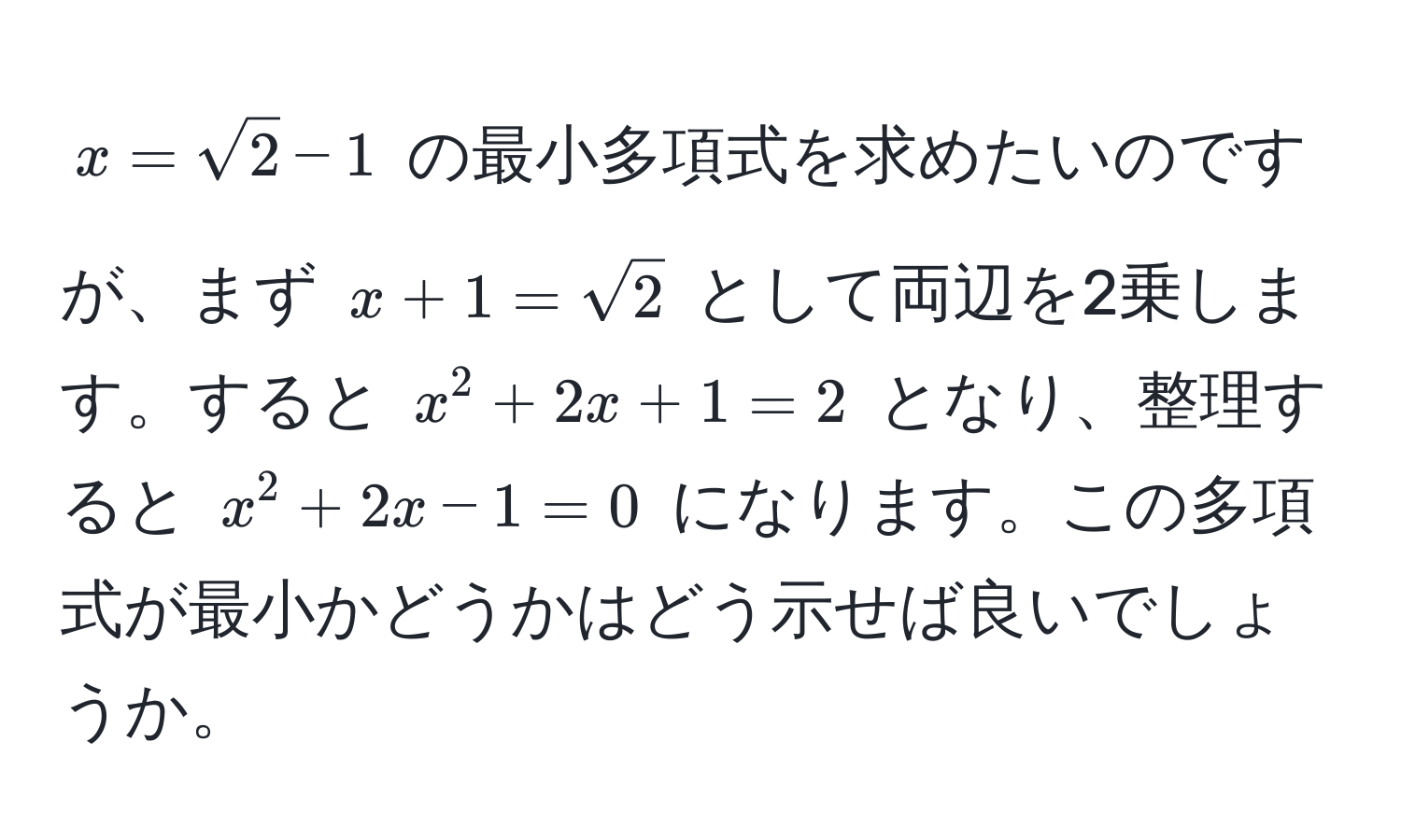 $x = sqrt(2) - 1$ の最小多項式を求めたいのですが、まず $x + 1 = sqrt(2)$ として両辺を2乗します。すると $x^2 + 2x + 1 = 2$ となり、整理すると $x^2 + 2x - 1 = 0$ になります。この多項式が最小かどうかはどう示せば良いでしょうか。