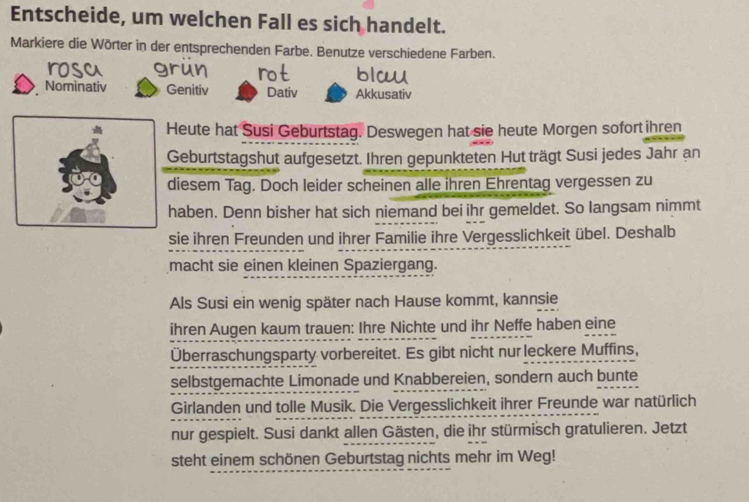 Entscheide, um welchen Fall es sich handelt.
Markiere die Wörter in der entsprechenden Farbe. Benutze verschiedene Farben.
Nominativ Genitiv Dativ Akkusativ
Heute hat Susi Geburtstag. Deswegen hat sie heute Morgen sofort ihren
Geburtstagshut aufgesetzt. Ihren gepunkteten Hut trägt Susi jedes Jahr an
diesem Tag. Doch leider scheinen alle ihren Ehrentag vergessen zu
haben. Denn bisher hat sich niemand bei ihr gemeldet. So langsam nimmt
sie ihren Freunden und ihrer Familie ihre Vergesslichkeit übel. Deshalb
macht sie einen kleinen Spaziergang.
Als Susi ein wenig später nach Hause kommt, kannsie
ihren Augen kaum trauen: Ihre Nichte und ihr Neffe haben eine
Überraschungsparty vorbereitet. Es gibt nicht nur leckere Muffins,
selbstgemachte Limonade und Knabbereien, sondern auch bunte
Girlanden und tolle Musik. Die Vergesslichkeit ihrer Freunde war natürlich
nur gespielt. Susi dankt allen Gästen, die ihr stürmisch gratulieren. Jetzt
steht einem schönen Geburtstag nichts mehr im Weg!