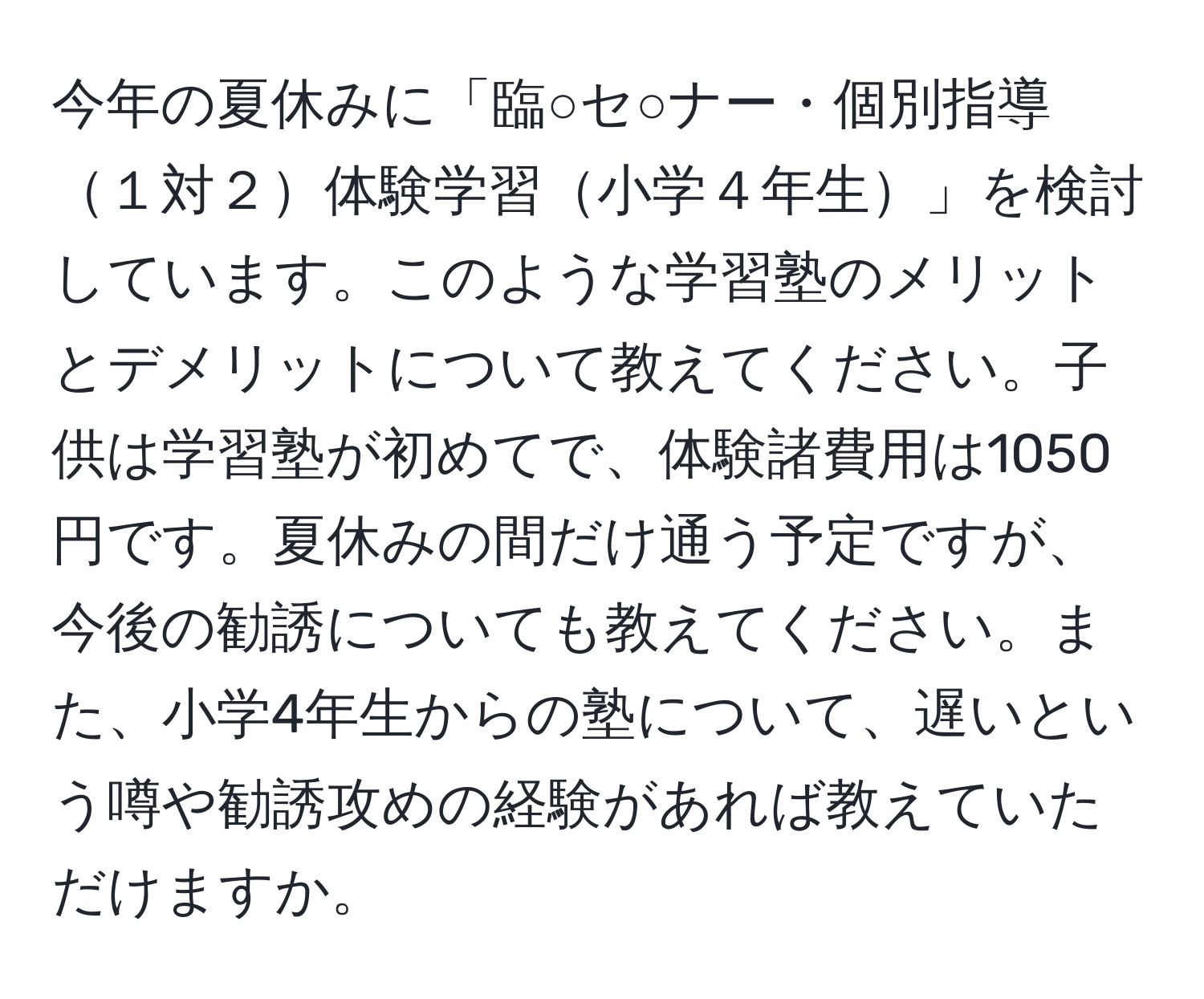 今年の夏休みに「臨○セ○ナー・個別指導１対２体験学習小学４年生」を検討しています。このような学習塾のメリットとデメリットについて教えてください。子供は学習塾が初めてで、体験諸費用は1050円です。夏休みの間だけ通う予定ですが、今後の勧誘についても教えてください。また、小学4年生からの塾について、遅いという噂や勧誘攻めの経験があれば教えていただけますか。