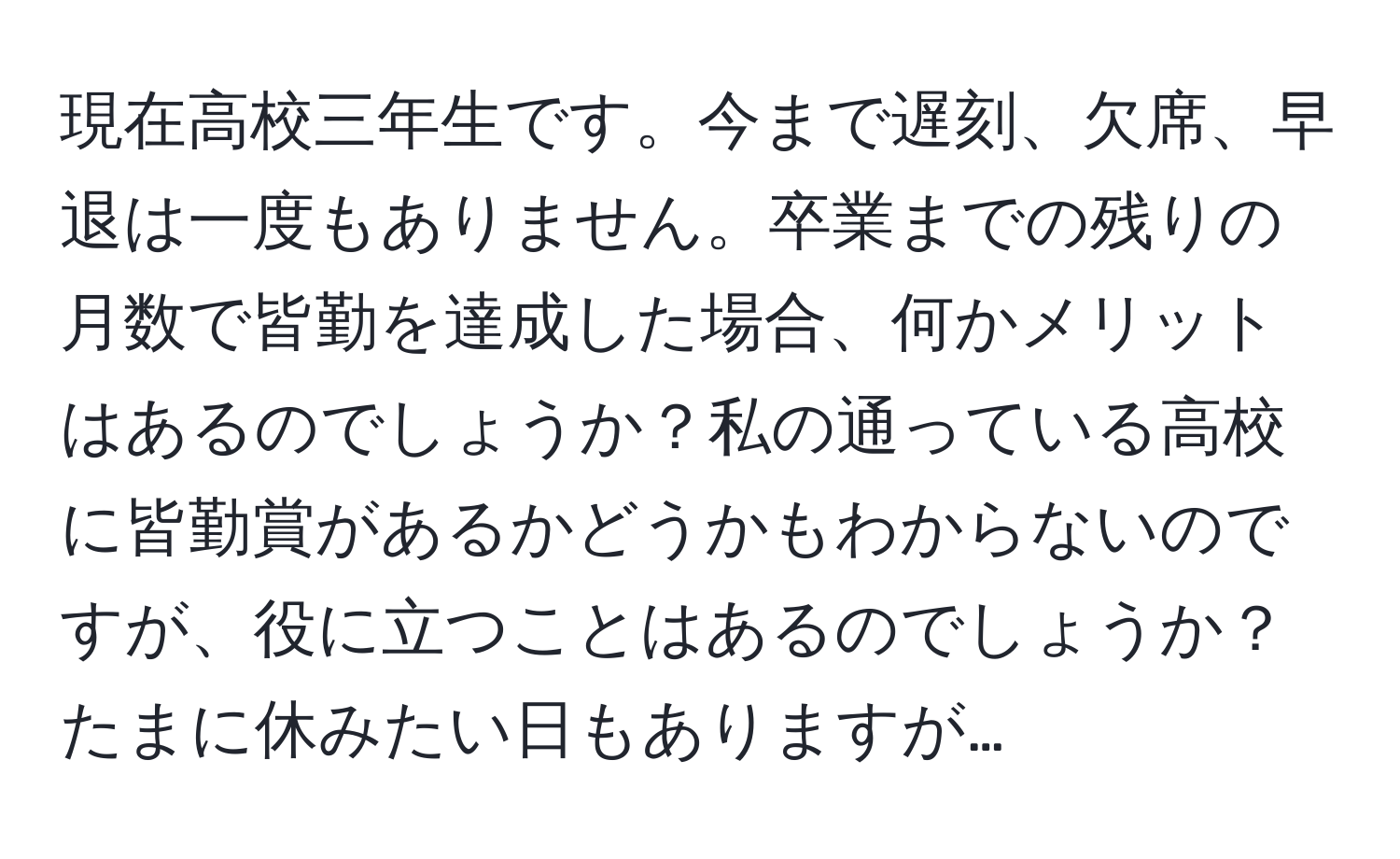 現在高校三年生です。今まで遅刻、欠席、早退は一度もありません。卒業までの残りの月数で皆勤を達成した場合、何かメリットはあるのでしょうか？私の通っている高校に皆勤賞があるかどうかもわからないのですが、役に立つことはあるのでしょうか？たまに休みたい日もありますが…