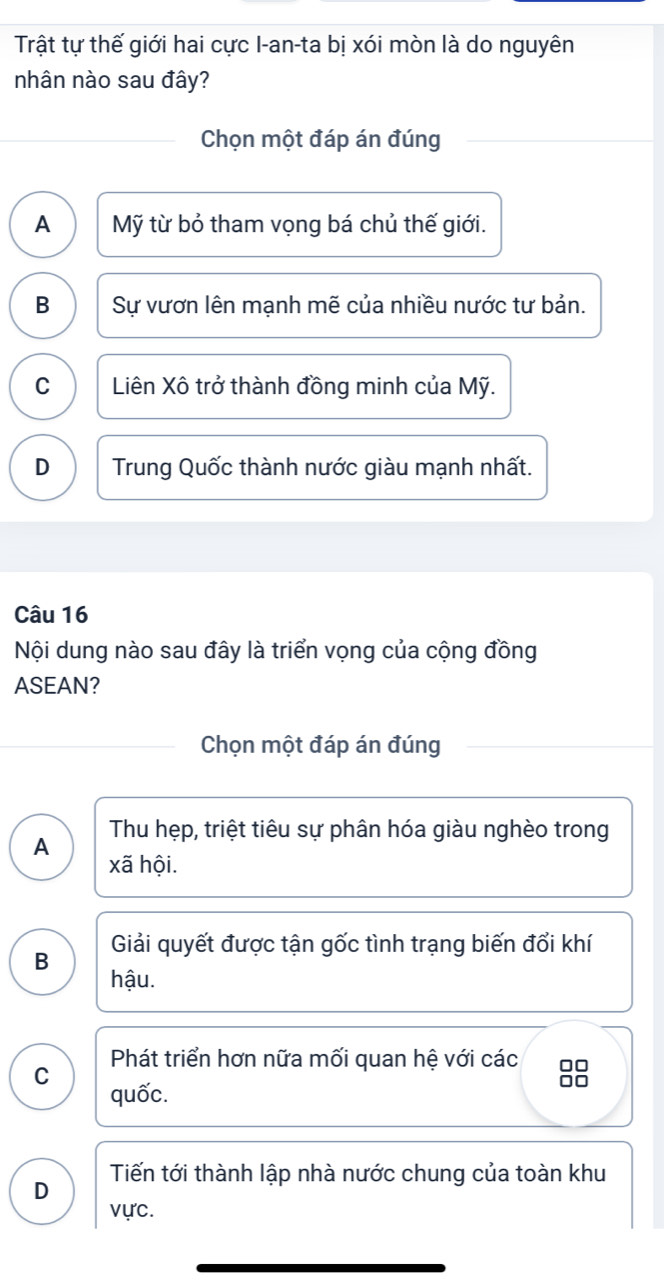 Trật tự thế giới hai cực I-an-ta bị xói mòn là do nguyên
nhân nào sau đây?
Chọn một đáp án đúng
A Mỹ từ bỏ tham vọng bá chủ thế giới.
B Sự vươn lên mạnh mẽ của nhiều nước tư bản.
C Liên Xô trở thành đồng minh của Mỹ.
D Trung Quốc thành nước giàu mạnh nhất.
Câu 16
Nội dung nào sau đây là triển vọng của cộng đồng
ASEAN?
Chọn một đáp án đúng
Thu hẹp, triệt tiêu sự phân hóa giàu nghèo trong
A
xã hội.
B Giải quyết được tận gốc tình trạng biến đổi khí
hậu.
C Phát triển hơn nữa mối quan hệ với các □□
quốc.
□□
D Tiến tới thành lập nhà nước chung của toàn khu
vực.