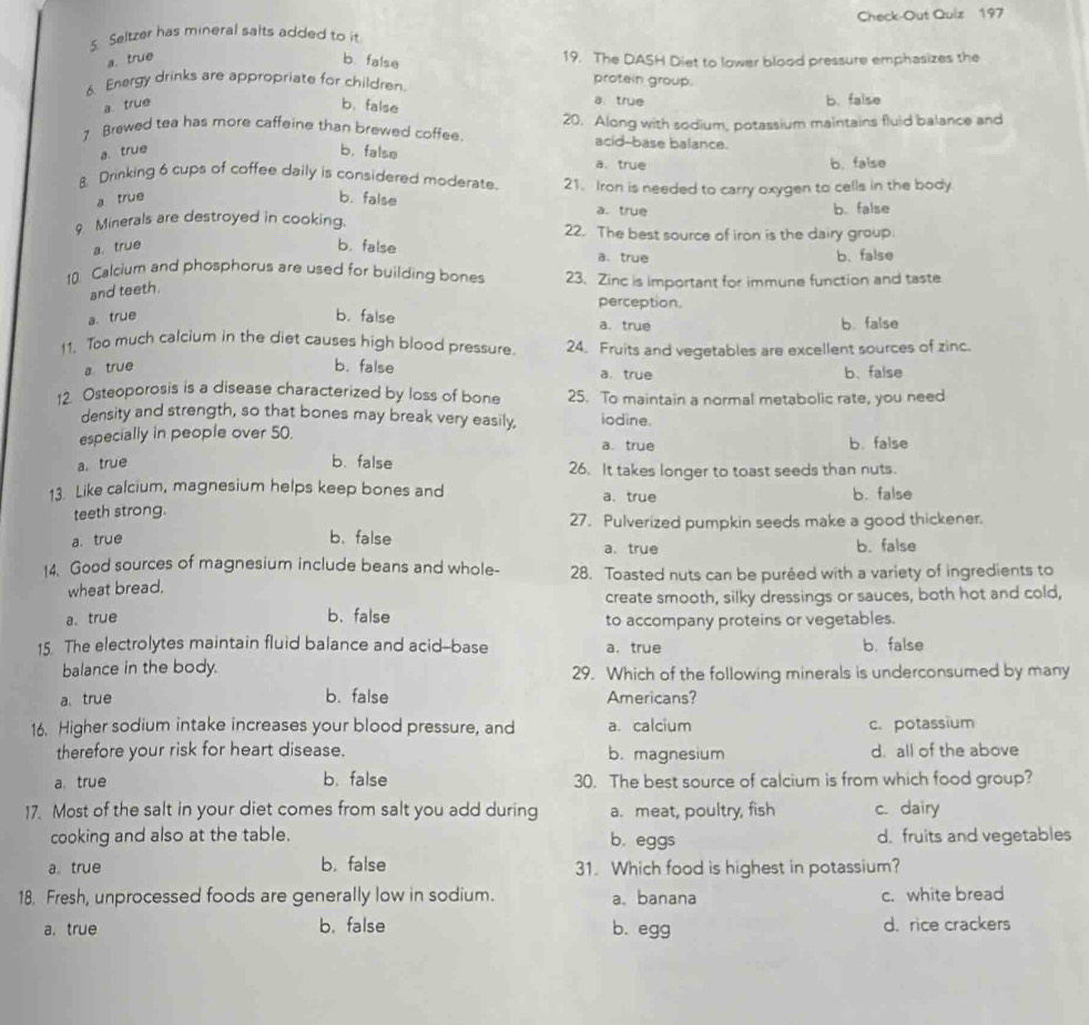 Saltzer has mineral salts added to it Check-Out Quiz 197
b false
a. true 19. The DASH Diet to lower blood pressure emphasizes the
6. Energy drinks are appropriate for children.
protein group.
a true
a. true b. false b. false
7 Brewed tea has more caffeine than brewed coffee. 20. Along with sodium, potassium maintains fluid balance and
acid-base balance.
a. true b. false a. true
b. false
8. Drinking 6 cups of coffee daily is considered moderate. 21. Iron is needed to carry oxygen to cells in the body
a true b. false a. trụe
b. false
9 Minerals are destroyed in cooking. 22. The best source of iron is the dairy group.
a. true b. false a. true b. false
10 Calcium and phosphorus are used for building bones 23. Zinc is important for immune function and taste
and teeth.
perception.
a. true
b. false a.true b. false
11. Too much calcium in the diet causes high blood pressure. 24. Fruits and vegetables are excellent sources of zinc.
a true
b. false
a. true b、 false
12. Osteoporosis is a disease characterized by loss of bone 25. To maintain a normal metabolic rate, you need
density and strength, so that bones may break very easily, iodine.
especially in people over 50. b. false
a. true
b. false
a. true 26. It takes longer to toast seeds than nuts.
13. Like calcium, magnesium helps keep bones and a.true b. false
teeth strong.
27. Pulverized pumpkin seeds make a good thickener.
a. true b. false a. true b. false
14. Good sources of magnesium include beans and whole- 28. Toasted nuts can be puréed with a variety of ingredients to
wheat bread.
create smooth, silky dressings or sauces, both hot and cold,
a true b. false to accompany proteins or vegetables.
15. The electrolytes maintain fluid balance and acid--base a.true b. false
balance in the body. 29. Which of the following minerals is underconsumed by many
atrue b. false Americans?
16. Higher sodium intake increases your blood pressure, and a. calcium c. potassium
therefore your risk for heart disease. b. magnesium d. all of the above
atrue b. false 30. The best source of calcium is from which food group?
17. Most of the salt in your diet comes from salt you add during a. meat, poultry, fish c. dairy
cooking and also at the table. b. eggs d. fruits and vegetables
a true b. false 31. Which food is highest in potassium?
18. Fresh, unprocessed foods are generally low in sodium. a、 banana c. white bread
a, true b. false b. egg d. rice crackers